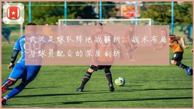 武汉足球队阵地战解析：战术布局与球员配合的深度剖析