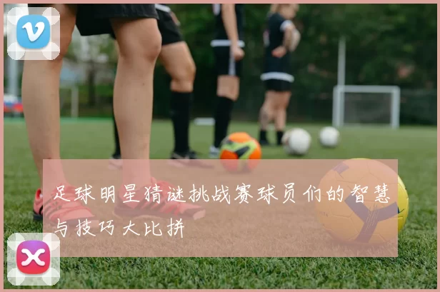 足球明星猜谜挑战赛球员们的智慧与技巧大比拼
