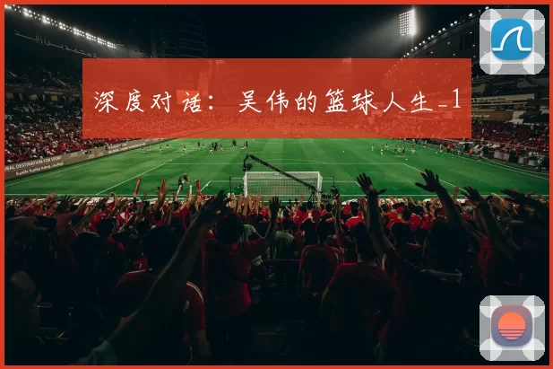 深度对话：吴伟的篮球人生_1