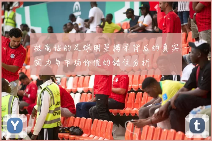 被高估的足球明星揭示背后的真实实力与市场价值的错位分析