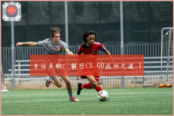 专访吴敏：解密CS_GO成功之道_1